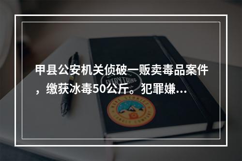 甲县公安机关侦破一贩卖毒品案件，缴获冰毒50公斤。犯罪嫌疑人