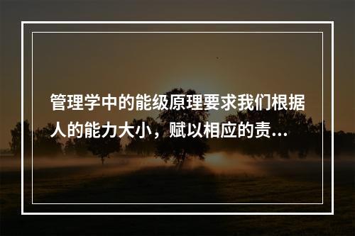 管理学中的能级原理要求我们根据人的能力大小，赋以相应的责任和