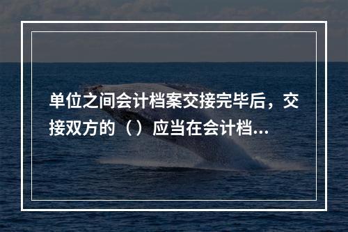 单位之间会计档案交接完毕后，交接双方的（ ）应当在会计档案移