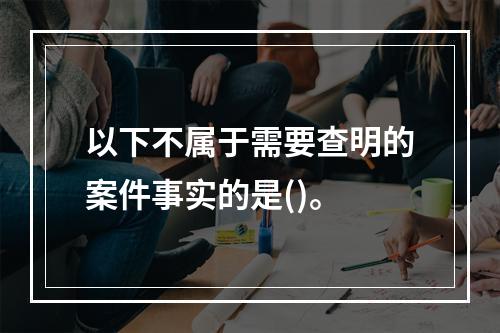 以下不属于需要查明的案件事实的是()。