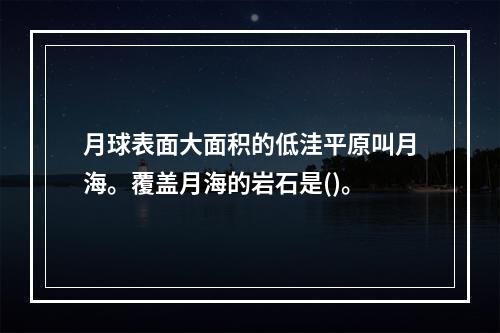 月球表面大面积的低洼平原叫月海。覆盖月海的岩石是()。