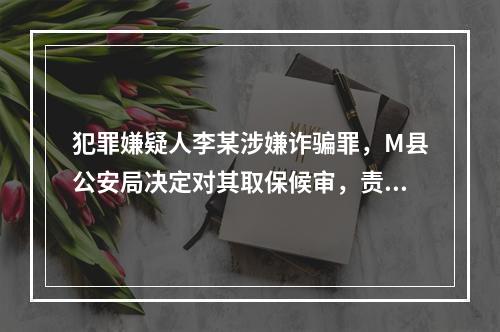 犯罪嫌疑人李某涉嫌诈骗罪，M县公安局决定对其取保候审，责令李