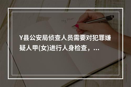 Y县公安局侦查人员需要对犯罪嫌疑人甲(女)进行人身检查，下列