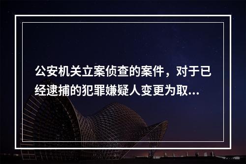 公安机关立案侦查的案件，对于已经逮捕的犯罪嫌疑人变更为取保候