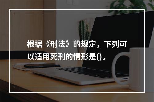 根据《刑法》的规定，下列可以适用死刑的情形是()。