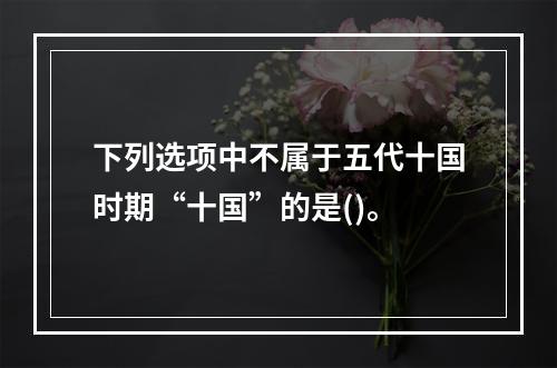 下列选项中不属于五代十国时期“十国”的是()。