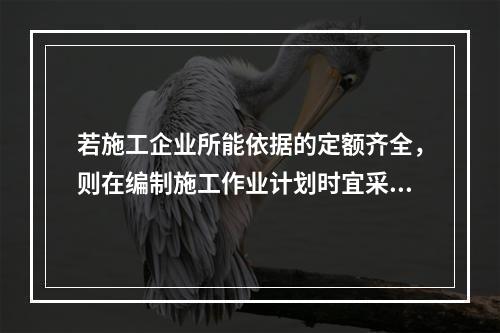 若施工企业所能依据的定额齐全，则在编制施工作业计划时宜采用的