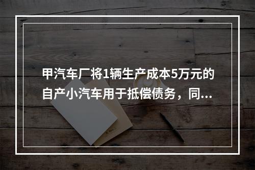 甲汽车厂将1辆生产成本5万元的自产小汽车用于抵偿债务，同型号