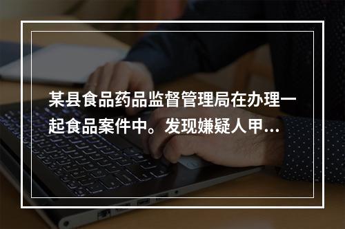 某县食品药品监督管理局在办理一起食品案件中。发现嫌疑人甲可能