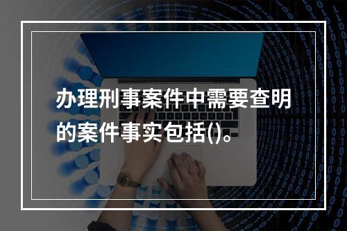 办理刑事案件中需要查明的案件事实包括()。