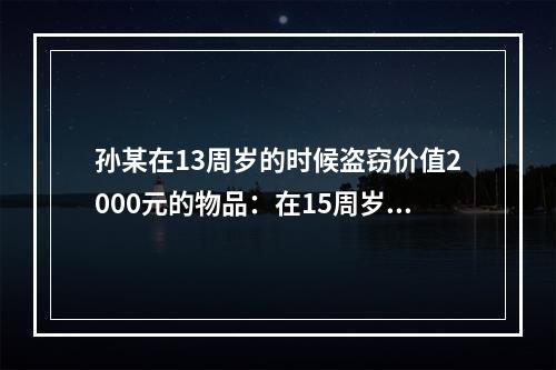 孙某在13周岁的时候盗窃价值2000元的物品：在15周岁时抢