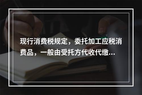 现行消费税规定，委托加工应税消费品，一般由受托方代收代缴消费