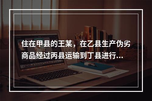 住在甲县的王某，在乙县生产伪劣商品经过丙县运输到丁县进行销售