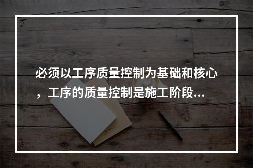 必须以工序质量控制为基础和核心，工序的质量控制是施工阶段质量