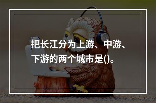 把长江分为上游、中游、下游的两个城市是()。