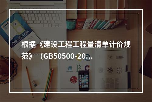 根据《建设工程工程量清单计价规范》（GB50500-2013