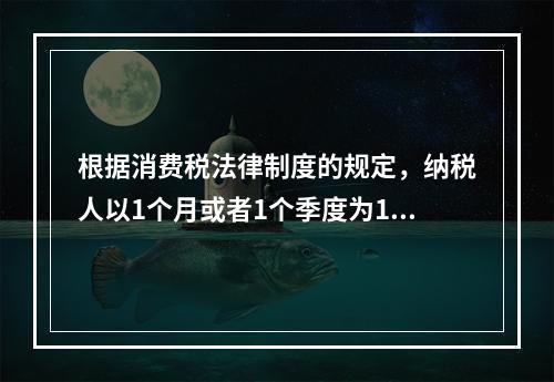 根据消费税法律制度的规定，纳税人以1个月或者1个季度为1个纳