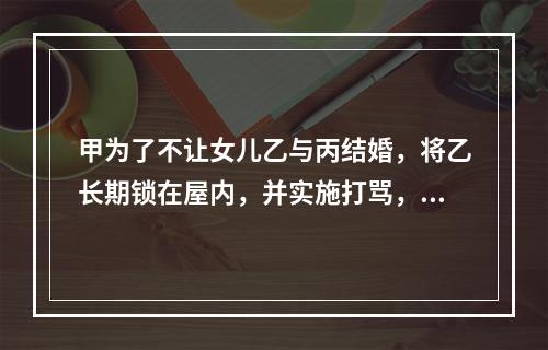 甲为了不让女儿乙与丙结婚，将乙长期锁在屋内，并实施打骂，乙不