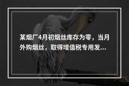 某烟厂4月初烟丝库存为零，当月外购烟丝，取得增值税专用发票上