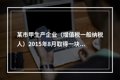 某市甲生产企业（增值税一般纳税人）2015年8月取得一块土地