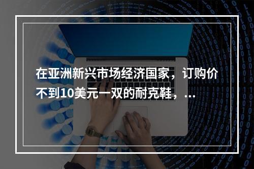 在亚洲新兴市场经济国家，订购价不到10美元一双的耐克鞋，在美