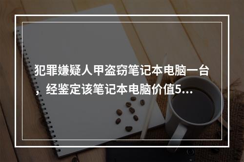 犯罪嫌疑人甲盗窃笔记本电脑一台，经鉴定该笔记本电脑价值500