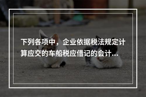 下列各项中，企业依据税法规定计算应交的车船税应借记的会计科目