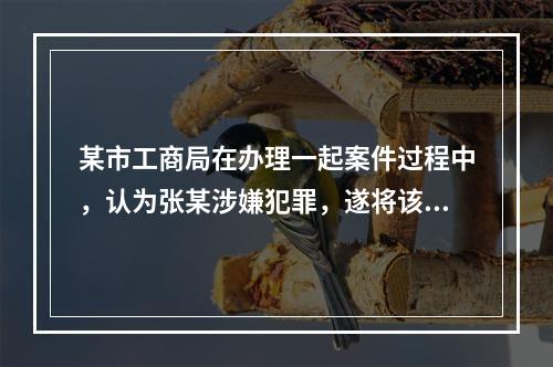 某市工商局在办理一起案件过程中，认为张某涉嫌犯罪，遂将该案移