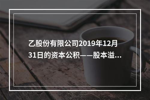 乙股份有限公司2019年12月31日的资本公积——股本溢价为