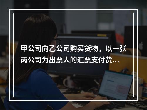 甲公司向乙公司购买货物，以一张丙公司为出票人的汇票支付货款。