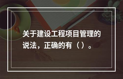 关于建设工程项目管理的说法，正确的有（ ）。