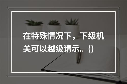 在特殊情况下，下级机关可以越级请示。()