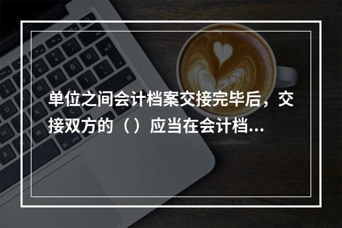 单位之间会计档案交接完毕后，交接双方的（ ）应当在会计档案移