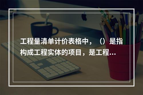 工程量清单计价表格中，（）是指构成工程实体的项目，是工程量