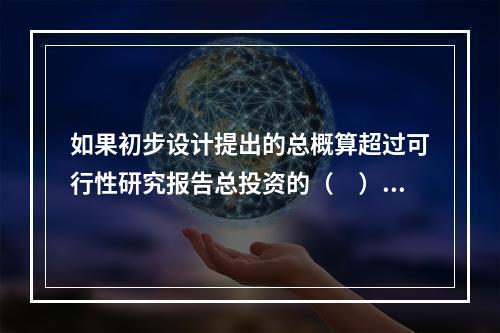 如果初步设计提出的总概算超过可行性研究报告总投资的（　）以上