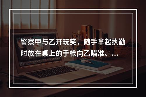 警察甲与乙开玩笑，随手拿起执勤时放在桌上的手枪向乙瞄准、开枪