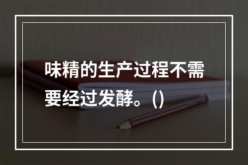 味精的生产过程不需要经过发酵。()