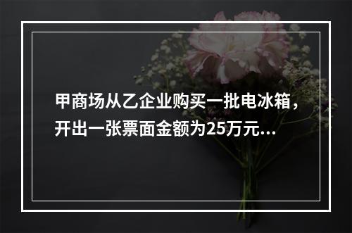 甲商场从乙企业购买一批电冰箱，开出一张票面金额为25万元的银