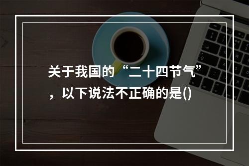 关于我国的“二十四节气”，以下说法不正确的是()