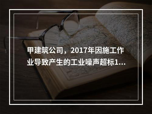 甲建筑公司，2017年因施工作业导致产生的工业噪声超标16分