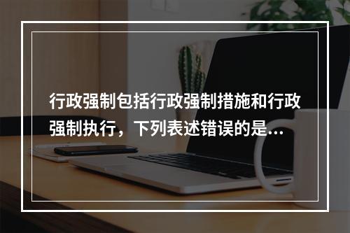 行政强制包括行政强制措施和行政强制执行，下列表述错误的是()