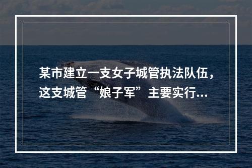 某市建立一支女子城管执法队伍，这支城管“娘子军”主要实行柔性