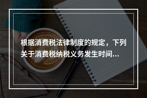 根据消费税法律制度的规定，下列关于消费税纳税义务发生时间的表