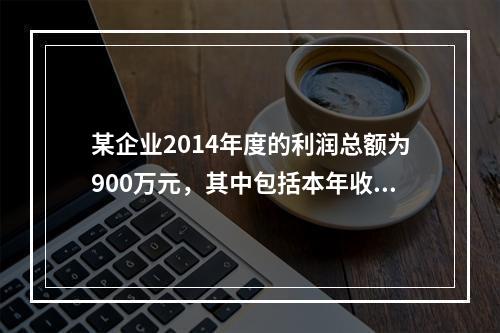 某企业2014年度的利润总额为900万元，其中包括本年收到的