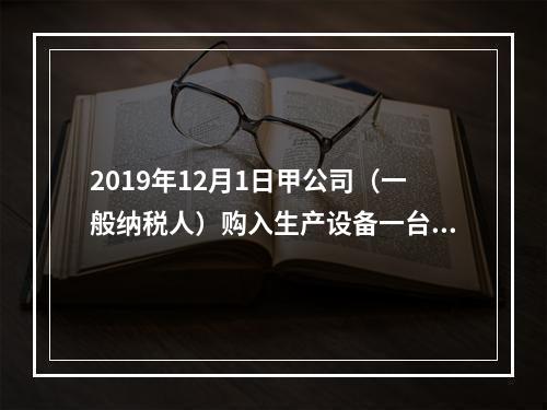 2019年12月1日甲公司（一般纳税人）购入生产设备一台，支