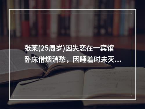 张某(25周岁)因失恋在一宾馆卧床借烟消愁，因睡着时未灭烟头