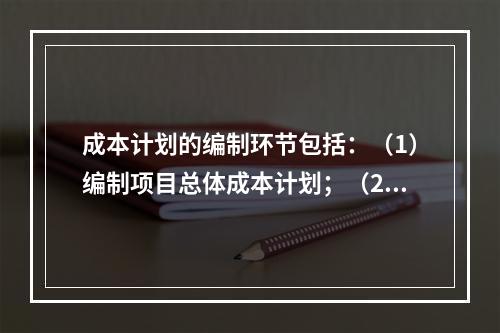 成本计划的编制环节包括：（1）编制项目总体成本计划；（2）确