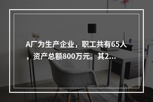 A厂为生产企业，职工共有65人，资产总额800万元。其201