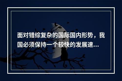 面对错综复杂的国际国内形势，我国必须保持一个较快的发展速度。