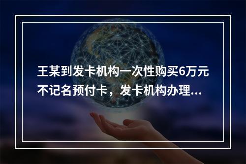 王某到发卡机构一次性购买6万元不记名预付卡，发卡机构办理该业